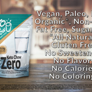 Keto Chow Zero. Vegan, Paleo, Keto, Organic*, Non-GMO, Fat Free, Sugar free "All Natural" Gluten free, no sweeteners, no flavors, no calories, no colorings. *technically it's "inorganic" because it does not contain any carbon, but everyone's forgotten anything they learned in chemistry class and the marketing people are labeling salt as "organic" so we're going to do the same thing. Seriously though, this is just the Keto Chow Electrolyte drops (electrolytedrops.xyz) in a fake bag- those exist and they really are super awesome. Happy April 1st!