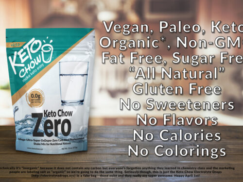 Keto Chow Zero. Vegan, Paleo, Keto, Organic*, Non-GMO, Fat Free, Sugar free "All Natural" Gluten free, no sweeteners, no flavors, no calories, no colorings. *technically it's "inorganic" because it does not contain any carbon, but everyone's forgotten anything they learned in chemistry class and the marketing people are labeling salt as "organic" so we're going to do the same thing. Seriously though, this is just the Keto Chow Electrolyte drops (electrolytedrops.xyz) in a fake bag- those exist and they really are super awesome. Happy April 1st!